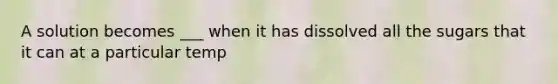 A solution becomes ___ when it has dissolved all the sugars that it can at a particular temp