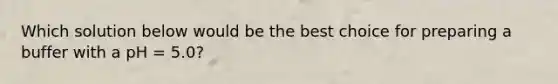 Which solution below would be the best choice for preparing a buffer with a pH = 5.0?