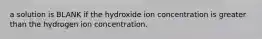 a solution is BLANK if the hydroxide ion concentration is greater than the hydrogen ion concentration.