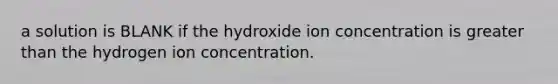 a solution is BLANK if the hydroxide ion concentration is <a href='https://www.questionai.com/knowledge/ktgHnBD4o3-greater-than' class='anchor-knowledge'>greater than</a> the hydrogen ion concentration.