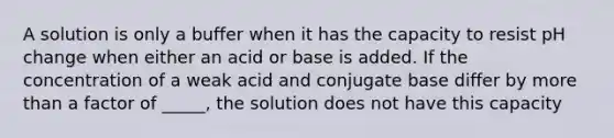 A solution is only a buffer when it has the capacity to resist pH change when either an acid or base is added. If the concentration of a weak acid and conjugate base differ by more than a factor of _____, the solution does not have this capacity