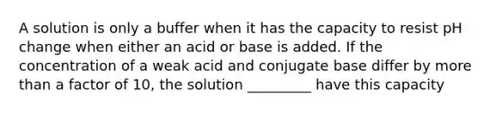 A solution is only a buffer when it has the capacity to resist pH change when either an acid or base is added. If the concentration of a weak acid and conjugate base differ by <a href='https://www.questionai.com/knowledge/keWHlEPx42-more-than' class='anchor-knowledge'>more than</a> a factor of 10, the solution _________ have this capacity