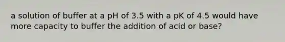 a solution of buffer at a pH of 3.5 with a pK of 4.5 would have more capacity to buffer the addition of acid or base?