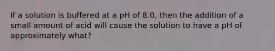 If a solution is buffered at a pH of 8.0, then the addition of a small amount of acid will cause the solution to have a pH of approximately what?