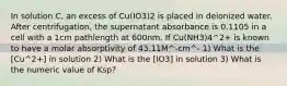 In solution C, an excess of Cu(IO3)2 is placed in deionized water. After centrifugation, the supernatant absorbance is 0.1105 in a cell with a 1cm pathlength at 600nm. If Cu(NH3)4^2+ is known to have a molar absorptivity of 43.11M^-cm^- 1) What is the [Cu^2+] in solution 2) What is the [IO3] in solution 3) What is the numeric value of Ksp?