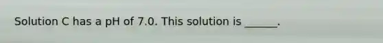 Solution C has a pH of 7.0. This solution is ______.