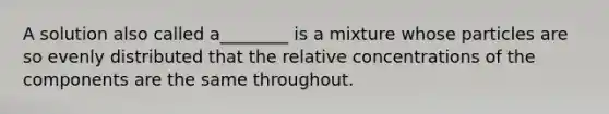 A solution also called a________ is a mixture whose particles are so evenly distributed that the relative concentrations of the components are the same throughout.