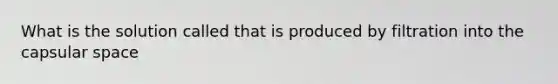 What is the solution called that is produced by filtration into the capsular space