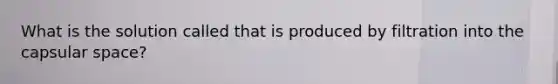 What is the solution called that is produced by filtration into the capsular space?