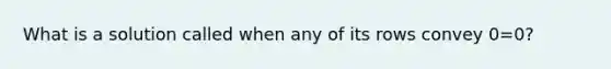 What is a solution called when any of its rows convey 0=0?