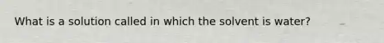 What is a solution called in which the solvent is water?