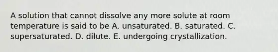 A solution that cannot dissolve any more solute at room temperature is said to be A. unsaturated. B. saturated. C. supersaturated. D. dilute. E. undergoing crystallization.