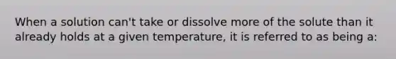 When a solution can't take or dissolve more of the solute than it already holds at a given temperature, it is referred to as being a: