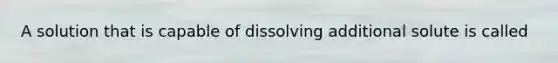 A solution that is capable of dissolving additional solute is called