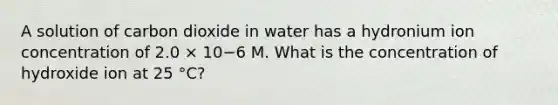 A solution of carbon dioxide in water has a hydronium ion concentration of 2.0 × 10−6 M. What is the concentration of hydroxide ion at 25 °C?