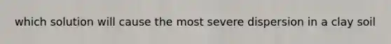 which solution will cause the most severe dispersion in a clay soil