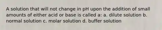 A solution that will not change in pH upon the addition of small amounts of either acid or base is called a: a. dilute solution b. normal solution c. molar solution d. buffer solution