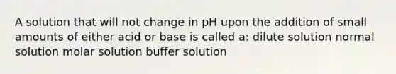 A solution that will not change in pH upon the addition of small amounts of either acid or base is called a: dilute solution normal solution molar solution buffer solution