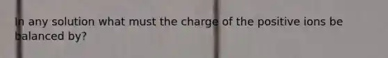 In any solution what must the charge of the positive ions be balanced by?