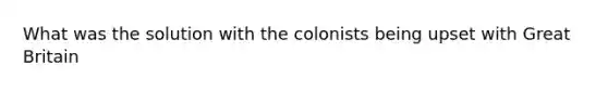 What was the solution with the colonists being upset with Great Britain