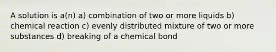 A solution is a(n) a) combination of two or more liquids b) chemical reaction c) evenly distributed mixture of two or more substances d) breaking of a chemical bond