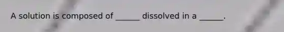 A solution is composed of ______ dissolved in a ______.