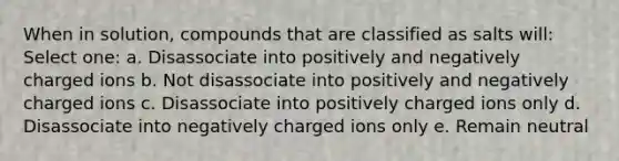 When in solution, compounds that are classified as salts will: Select one: a. Disassociate into positively and negatively charged ions b. Not disassociate into positively and negatively charged ions c. Disassociate into positively charged ions only d. Disassociate into negatively charged ions only e. Remain neutral