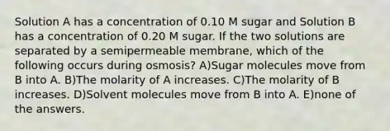 Solution A has a concentration of 0.10 M sugar and Solution B has a concentration of 0.20 M sugar. If the two solutions are separated by a semipermeable membrane, which of the following occurs during osmosis? A)Sugar molecules move from B into A. B)The molarity of A increases. C)The molarity of B increases. D)Solvent molecules move from B into A. E)none of the answers.