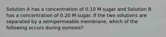 Solution A has a concentration of 0.10 M sugar and Solution B has a concentration of 0.20 M sugar. If the two solutions are separated by a semipermeable membrane, which of the following occurs during osmosis?