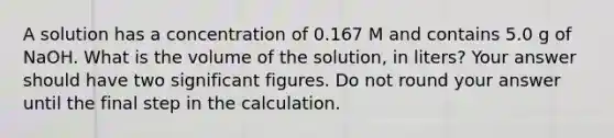 A solution has a concentration of 0.167 M and contains 5.0 g of NaOH. What is the volume of the solution, in liters? Your answer should have two <a href='https://www.questionai.com/knowledge/kFFoNy5xk3-significant-figures' class='anchor-knowledge'>significant figures</a>. Do not round your answer until the final step in the calculation.