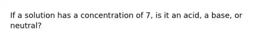 If a solution has a concentration of 7, is it an acid, a base, or neutral?