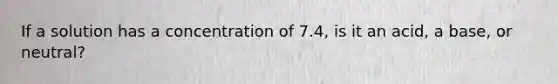 If a solution has a concentration of 7.4, is it an acid, a base, or neutral?