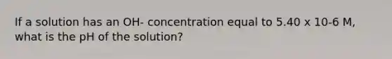 If a solution has an OH- concentration equal to 5.40 x 10-6 M, what is the pH of the solution?