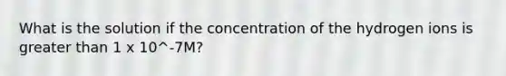 What is the solution if the concentration of the hydrogen ions is <a href='https://www.questionai.com/knowledge/ktgHnBD4o3-greater-than' class='anchor-knowledge'>greater than</a> 1 x 10^-7M?