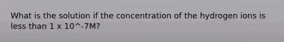 What is the solution if the concentration of the hydrogen ions is less than 1 x 10^-7M?