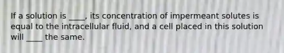 If a solution is ____, its concentration of impermeant solutes is equal to the intracellular fluid, and a cell placed in this solution will ____ the same.