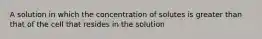 A solution in which the concentration of solutes is greater than that of the cell that resides in the solution