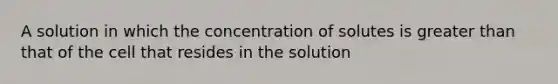 A solution in which the concentration of solutes is greater than that of the cell that resides in the solution