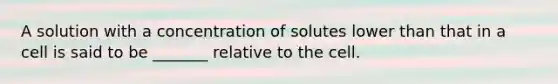 A solution with a concentration of solutes lower than that in a cell is said to be _______ relative to the cell.