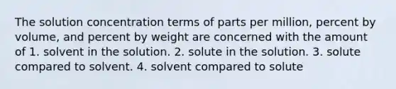 The solution concentration terms of parts per million, percent by volume, and percent by weight are concerned with the amount of 1. solvent in the solution. 2. solute in the solution. 3. solute compared to solvent. 4. solvent compared to solute