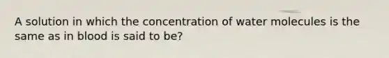 A solution in which the concentration of water molecules is the same as in blood is said to be?