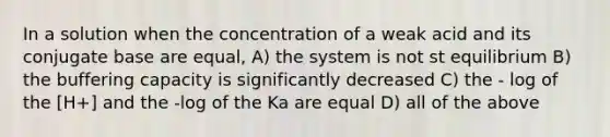 In a solution when the concentration of a weak acid and its conjugate base are equal, A) the system is not st equilibrium B) the buffering capacity is significantly decreased C) the - log of the [H+] and the -log of the Ka are equal D) all of the above