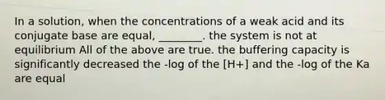 In a solution, when the concentrations of a weak acid and its conjugate base are equal, ________. the system is not at equilibrium All of the above are true. the buffering capacity is significantly decreased the -log of the [H+] and the -log of the Ka are equal