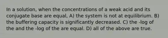 In a solution, when the concentrations of a weak acid and its conjugate base are equal, A) the system is not at equilibrium. B) the buffering capacity is significantly decreased. C) the -log of the and the -log of the are equal. D) all of the above are true.