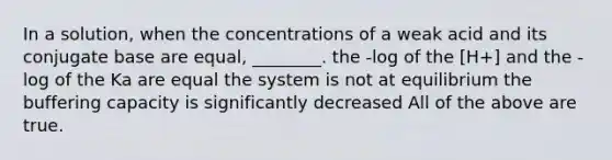 In a solution, when the concentrations of a weak acid and its conjugate base are equal, ________. the -log of the [H+] and the -log of the Ka are equal the system is not at equilibrium the buffering capacity is significantly decreased All of the above are true.