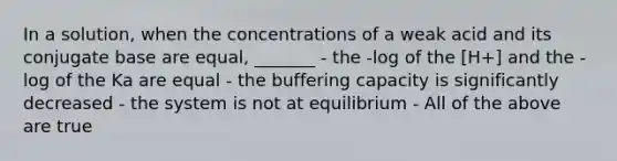 In a solution, when the concentrations of a weak acid and its conjugate base are equal, _______ - the -log of the [H+] and the -log of the Ka are equal - the buffering capacity is significantly decreased - the system is not at equilibrium - All of the above are true