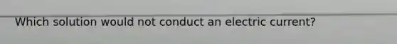 Which solution would not conduct an electric current?