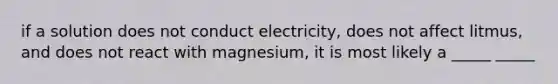 if a solution does not conduct electricity, does not affect litmus, and does not react with magnesium, it is most likely a _____ _____