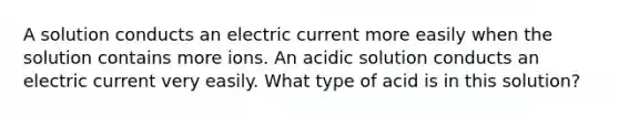 A solution conducts an electric current more easily when the solution contains more ions. An acidic solution conducts an electric current very easily. What type of acid is in this solution?