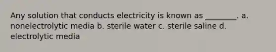 Any solution that conducts electricity is known as ________. a. nonelectrolytic media b. sterile water c. sterile saline d. electrolytic media